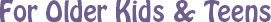 For Older Kids and Teens